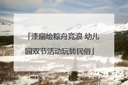 漆扇绘粽舟竞浪 幼儿园双节活动玩转民俗