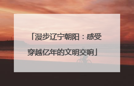 漫步辽宁朝阳：感受穿越亿年的文明交响