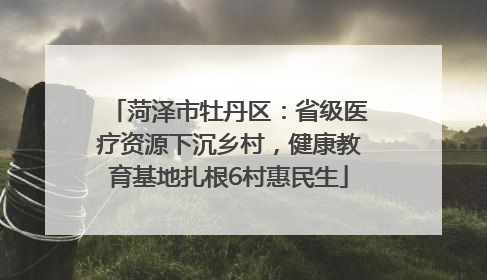 菏泽市牡丹区：省级医疗资源下沉乡村，健康教育基地扎根6村惠民生