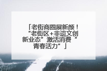 老街商圈展新颜！“老街区+非遗文创新业态”激活消费“青春活力”
