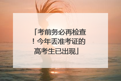 考前务必再检查！今年丢准考证的高考生已出现