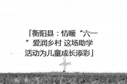 衡阳县：情暖“六一”爱润乡村 这场助学活动为儿童成长添彩