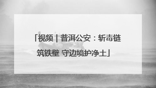 视频｜普洱公安：斩毒链筑铁壁 守边境护净土