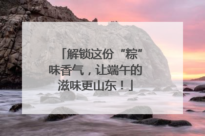 解锁这份“粽”味香气，让端午的滋味更山东！