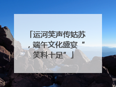 运河笑声传姑苏，端午文化盛宴“笑料十足”