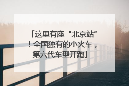 这里有座“北京站”！全国独有的小火车，第六代车型开跑