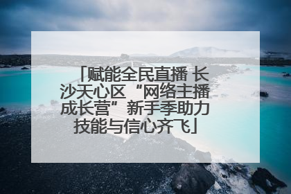 赋能全民直播 长沙天心区“网络主播成长营”新手季助力技能与信心齐飞