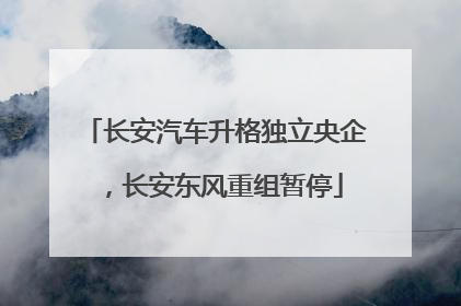长安汽车升格独立央企，长安东风重组暂停
