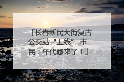 长春新民大街复古公交站“上线” 市民：年代感来了！