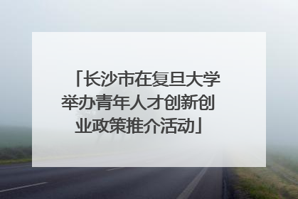 长沙市在复旦大学举办青年人才创新创业政策推介活动