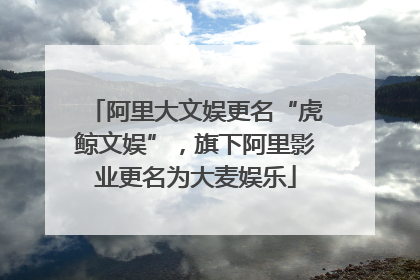 阿里大文娱更名“虎鲸文娱”，旗下阿里影业更名为大麦娱乐