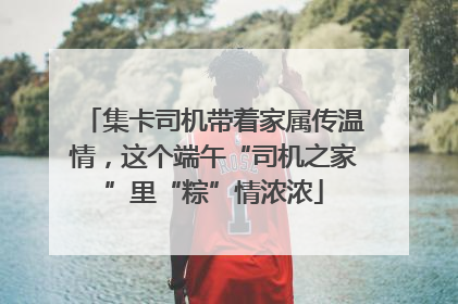 集卡司机带着家属传温情，这个端午“司机之家”里“粽”情浓浓