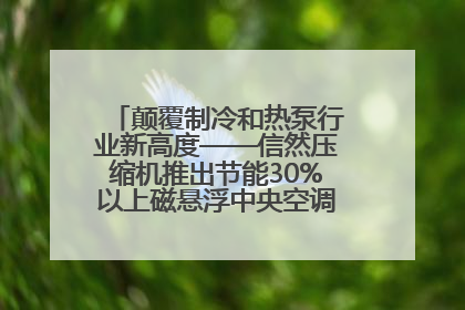 颠覆制冷和热泵行业新高度——信然压缩机推出节能30%以上磁悬浮中央空调和磁悬浮热泵