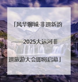 风华聊城·非遗新韵——2025大运河非遗旅游大会即将启幕