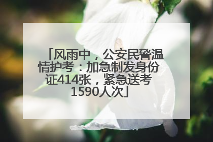 风雨中，公安民警温情护考：加急制发身份证414张，紧急送考1590人次