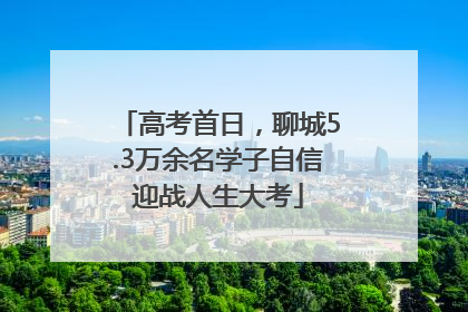 高考首日，聊城5.3万余名学子自信迎战人生大考