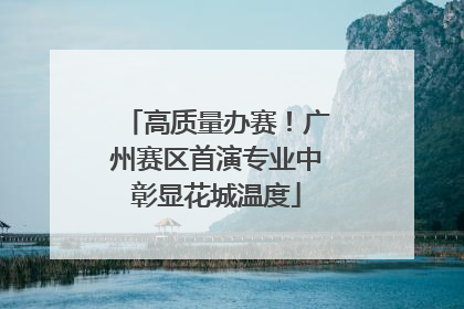 高质量办赛！广州赛区首演专业中彰显花城温度