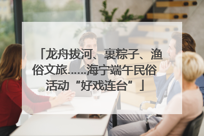 龙舟拔河、裹粽子、渔俗文旅……海宁端午民俗活动“好戏连台”
