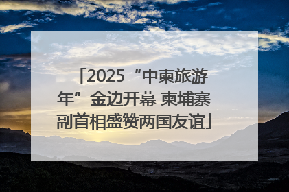 2025“中柬旅游年”金边开幕 柬埔寨副首相盛赞两国友谊
