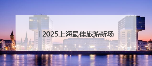 2025上海最佳旅游新场景公布，浦东美术馆等入选