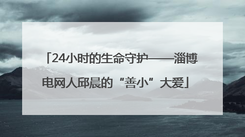 24小时的生命守护——淄博电网人邱晨的“善小”大爱