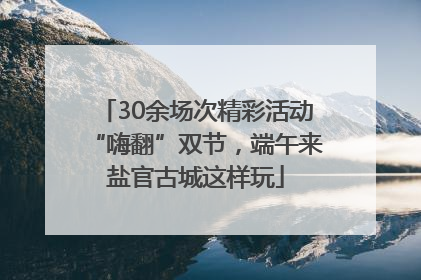30余场次精彩活动“嗨翻”双节，端午来盐官古城这样玩