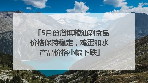 5月份淄博粮油副食品价格保持稳定，鸡蛋和水产品价格小幅下跌